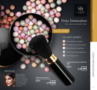 53
 Brocha para Polvos
Tamaño: 12.5 x 2.3 x 2.3 cm.
28759 $ 39.999
$ 19.999
Puntos: 4
 Perlas Iluminadoras Giordani
Gold
25 g
32574 $ 81.999
$ 39.999
Puntos: 16
CIENCIANATURALSUECAMAQUILLAJEEUROPEO
EDICIÓN LIMITADA
Perlas Iluminadoras
Dale a tu piel una luminosidad brillante.


Sella tu maquillaje
aplicando las Perlas
Iluminadoras con la
Brocha para Polvos con
un ligero movimiento por
todo el rostro. Combina
las Perlas Bronceadoras
con las Iluminadoras
para un look radiante
y bronceado.
 