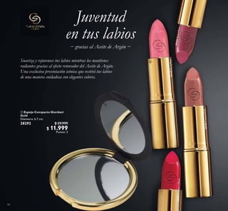 56
Juventud
en tus labios
Suaviza y rejuvenece tus labios mientras los mantienes
radiantes gracias al efecto renovador del Aceite de Argán.
Una exclusiva presentación icónica que vestirá tus labios
de una manera cuidadosa con elegantes colores.
− gracias al Aceite de Argán −
 Espejo Compacto Giordani
Gold
Diámetro: 6.7 cm.
28292 $ 29.999
$ 11.999
Puntos: 2
30456MutedPlum
30452RaspberryBlush
30448PearlyPink
30446CreamyNude


 