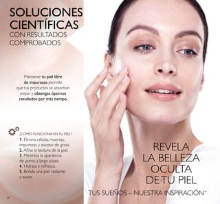 68
TUS SUEÑOS – NUESTRA INSPIRACIÓN™
SOLUCIONES
CIENTÍFICAS
CON RESULTADOS
COMPROBADOS
REVELA
LA BELLEZA
OCULTA
DETU PIEL
Mantener tu piel libre
de impurezas permite
que tus productos se absorban
mejor y obtengas óptimos
resultados por más tiempo.
¿CÓMO FUNCIONA ENTU PIEL?
1. Elimina células muertas,
impurezas y exceso de grasa.
2. Aina la textura de la piel.
3. Minimiza la apariencia
de poros a largo plazo.
4. Hidrata y refresca.
5. Brinda una piel radiante
y suave.
 