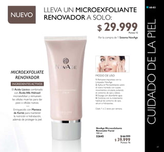 69
NovAge Microexfoliante
Renovador Facial
100 ml
32645 $ 66.999
$ 39.999
Puntos: 16
68-83
CUIDADODELAPIEL
MODO DE USO
1. Remueve impurezas con tu
Limpiador NovAge.
2. Aplica el Microexfoliante sobre
el rostro húmedo con suaves
movimientos circulares, evitando
el contorno de ojos y labios.
3. Enjuaga con abundante agua.
4. Continúa con tu tratamiento
habitual de contorno de ojos,
sérum e hidratantes.
Úsalo 1 o 2 veces por semana.
MICROEXFOLIATE
RENOVADOR
INGREDIENTES ACTIVOS
El Ácido Láctico combinado
con Ácido Alfa Hidroxil
microexfolian y remueven
las células muertas para dar
paso a células nuevas.
···
Enriquecido con Manteca
de Karité para mantener
la nutrición e hidratación,
además de proteger la piel.
LLEVA UN MICROEXFOLIANTE
RENOVADOR A SOLO:
Por la compra de 1 Sistema NovAge
NUEVO
$ 29.999Puntos: 12
 