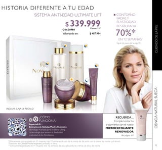 73
Sigue los pasos de la pág. 70
*
Clínicamente comprobado en 31 mujeres tras 12 semanas de uso de la crema de día junto con la crema de noche y el sérum.
**
Extracto de Células Madre Vegetales probado in vitro.
CIENCIANATURALSUECACUIDADODELAPIEL
SISTEMA ANTI-EDAD ULTIMATE LIFT
$ 487.994
$ 339.999Puntos: 137
Valorizado en:
***
Clínicamente probado en 71 mujeres tras 12 semanas de uso, aplicando las cremas de día y de noche.
CONTORNO
FACIALY
ELASTICIDAD
RESTAURADA
70%*
EN 12 SEMANAS*
AspartoLift +
Extractos de Células MadreVegetales
Tecnología Avanzada para un Efecto Lifting.
La tecnología que restaura la lexibilidad
y actividad de los ibroblastos.
HISTORIA DIFERENTE A TU EDAD
INCLUYE CAJA DE REGALO
¿CÓMO
FUNCIONA?
RECUERDA...
Complementar tu
tratamiento con el nuevo
MICROEXFOLIANTE
RENOVADOR
Ver página 69
 