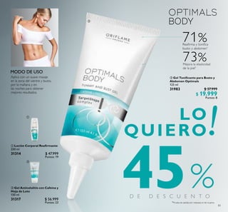 83
71%Reafirma y tonifica
busto y abdomen*
Mejora la elasticidad
de la piel*
73%
%*Prueba de satisfacción realizada en 66 mujeres.
45
Aplica con un suave masaje
en la zona del vientre y busto,
por la mañana y en
las noches para obtener
mejores resultados.
 Gel Anticelulitis con Cafeína y
Hoja de Loto
150 ml
31317 $ 56.999
Puntos: 23
 Loción Corporal Reairmante
250 ml
31314 $ 47.999
Puntos: 19
 Gel Toniicante para Busto y
Abdomen Optimals
125 ml
31983 $ 37.999
$ 19.999
Puntos: 8



 