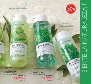 85



c/u c/u
c/u c/u
SIENTELANATURALEZA
Tónico Facial
150 ml
 30158 Manzanilla
 30149 Aloe Vera
 30126 Árbol del Té
$ 32.999
$ 14.999Puntos: 6
Limpiadoras en Gel
150 ml
 30144 Aloe Vera
 30153 Árbol del Té
$ 32.999
$ 14.999Puntos: 6
c/u c/u
%
Más de
50
AloeVera
Mejora los niveles de hidratación,
dando suavidad y frescura
Árbol delTé
Elimina el exceso de grasa y
previene imperfecciones
 