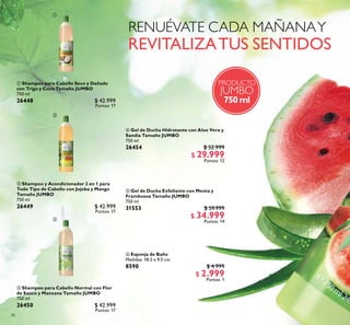 86
 Shampoo para Cabello Normal con Flor
de Saúco y Manzana Tamaño JUMBO
750 ml
26450 $ 42.999
Puntos: 17
 Shampoo para Cabello Seco y Dañado
con Trigo y Coco Tamaño JUMBO
750 ml
26448 $ 42.999
Puntos: 17
 Shampoo y Acondicionador 2 en 1 para
Todo Tipo de Cabello con Jojoba y Mango
Tamaño JUMBO
750 ml
26449 $ 42.999
Puntos: 17
PRODUCTO
JUMBO
750 ml
 Esponja de Baño
Medidas: 18.5 x 9.5 cm.
8590 $ 4.999
$ 2.999
Puntos: 1
 Gel de Ducha Exfoliante con Menta y
Frambuesa Tamaño JUMBO
750 ml
31553 $ 59.999
$ 34.999
Puntos: 14
 Gel de Ducha Hidratante con Aloe Vera y
Sandía Tamaño JUMBO
750 ml
26454 $ 52.999
$ 29.999
Puntos: 12



 