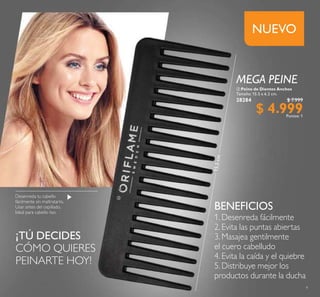 9
Peine de Dientes Anchos
Tamaño: 15.5 x 6.2 cm.
28284 $ 7.999
$ 4.999Puntos: 1
¡TÚ DECIDES
CÓMO QUIERES
PEINARTE HOY!
NUEVO
Desenreda tu cabello
fácilmente sin maltratarlo.
Usar antes del cepillado.
Ideal para cabello liso.
1. Desenreda fácilmente
2. Evita las puntas abiertas
3. Masajea gentilmente
el cuero cabelludo
4. Evita la caída y el quiebre
5. Distribuye mejor los
productos durante la ducha
BENEFICIOS
15.5cm
MEGA PEINE
 