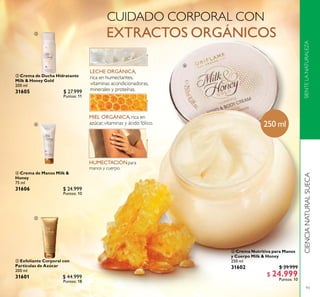 93
CIENCIANATURALSUECASIENTELANATURALEZA
 Exfoliante Corporal con
Partículas de Azúcar
200 ml
31601 $ 44.999
Puntos: 18
 Crema Nutritiva para Manos
y Cuerpo Milk & Honey
250 ml
31602 $ 39.999
$ 24.999
Puntos: 10
 Crema de Ducha Hidratante
Milk & Honey Gold
200 ml
31605 $ 27.999
Puntos: 11
 Crema de Manos Milk &
Honey
75 ml
31606 $ 24.999
Puntos: 10
250 ml




 