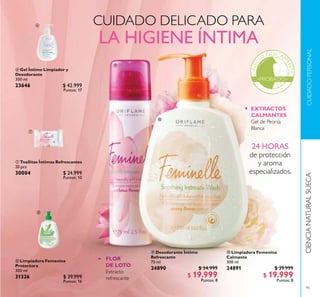 95
CUIDADOPERSONALCIENCIANATURALSUECA
CUIDADO DELICADO PARA
LA HIGIENE ÍNTIMA
 Desodorante Íntimo
Refrescante
75 ml
24890 $ 34.999
$ 19.999
Puntos: 8
 Limpiadora Femenina
Calmante
300 ml
24891 $ 39.999
$ 19.999
Puntos: 8
EXTRACTOS
CALMANTES
Gel de Peonía
Blanca
FLOR
DE LOTO
Extracto
refrescante
 Limpiadora Femenina
Protectora
300 ml
31326 $ 39.999
Puntos: 16
 Gel Íntimo Limpiador y
Desodorante
300 ml
23646 $ 42.999
Puntos: 17
 Toallitas Íntimas Refrescantes
20 pcs
30004 $ 24.999
Puntos: 10
24 HORAS
de protección
y aroma
especializados.





 