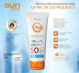 96
 Loción Facial y Corporal para
Niños con FPS 50
100 ml
30568 $ 74.999
$ 49.999
Puntos: 20
MODO DE USO
Protege a tus pequeños
tanto en la ciudad
como en la playa.
Para la piel extra-
sensible
FPS 50
PROTECCIÓN AVANZADA PARA
LA PIEL DE LOS PEQUEÑOS
Sin alcohol, colorantes
ni fragancia
Apto para niños
desde 1 año
Protege contra el
daño de rayos UVA /
UVB y radicales libres

Aplica la Loción Facial
y Corporal 15 minutos antes
de la exposición solar.
Usar frecuentemente
después de cada baño
o secado con toalla.
 