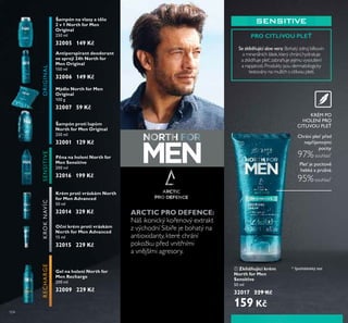 104
Gel na holení North for
Men Recharge
200 ml
32009 229 Kč
Šampón na vlasy a tělo
2 v 1 North for Men
Original
250 ml
32005 149 Kč
Antiperspirant deodorant
ve spreji 24h North for
Men Original
150 ml
32006 149 Kč
Mýdlo North for Men
Original
100 g
32007 59 Kč
ORIGINAL
Šampón proti lupům
North for Men Original
250 ml
32001 129 Kč
RECHARGE
Pěna na holení North for
Men Sensitive
200 ml
32016 199 Kč
SENSITIVEKROKNAVÍC
Krém proti vráskám North
for Men Advanced
50 ml
32014 329 Kč
Oční krém proti vráskám
North for Men Advanced
15 ml
32015 229 Kč
ቢ Zklidňující krém
North for Men
Sensitive
50 ml
32017 229 Kč
159 Kč
Chrání ple před
nepříjemnými
pocity:
97%souhlasí*
Ple je pocitoťě
hebká a prŤžná:
95%souhlasí*
KRÉM PO
HOLENÍ PRO
CITLIVOU PLE
* Spotřebitelský test
PRO CITLIVOU PLEŤ
Se zklidňŤjící aloe ťera: Bohatý zdroj bílkovin
a minerálních látek,který chrání,hydratuje
a zklidňuje pleť,zabraňuje jejímu vysoušení
a napjatosti.Produkty jsou dermatologicky
testovány na mužích s citlivou pletí.
ARCTIC PRO DEFENCE:
Náš ikonický kořenový extrakt
z východní Sibiře je bohatý na
antioxidanty, které chrání
pokožku před vnitřními
a vnějšími agresory.
ቢ
 