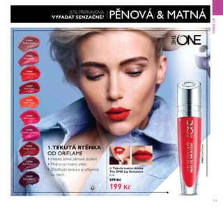 31944
Toffee Cream
31945
Satin Rose
31946
Coral Dream
31947
Red Velvet
31948
Plush Peach
31949
Pink Velour
31950
Raspberry Cloud
32256
Soft Mulberry
31951
Rouge Suede
32257
Boysenberry
ብ
31946CoralDream
113
MAKE-UP
ብ Tekutá matná rt nka
The ONE Lip Sensation
5 ml
ě79 K
199 K
PĚNOVÁ & MATNÁJSTE P IPRAVENA
VYPADAT SENZA N ?
Ě.TEKUTÁ RT NKA
OD ORIFLAME
• HebŘé, řehŘé pěnové sřožení
• Přně Řrycí matný efeŘt
• ZŘřidňující textura je p íjemná
na rtech
 