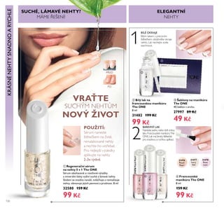 120
VRAŤTE
SUCHÝM NEHT M
NOVÝ ŽIVOT
POUŽITÍ:
Sérum naneste
štětečŘem na čisté,
nenařaŘované nehty
a nechte ho vst ebat.
Pro nejřepší výsředŘy
apřiŘujte na nehty
2-3x týdně.
ቢ Regenerační sérum
na nehty 5 v 1 The ONE
Sérum obohacené o rostlinné výtažky
a minerální látky vyživí suché a lámavé nehty.
Složení se snadno nanáší, zvláčňuje a revitalizuje
nehty, obnovuje jejich pevnost a pružnost. 8 ml
32580 159 Kč
99 Kč
SUCHÉ, LÁMAVÉ NEHTY?
MÁME EŠENÍ!
ባ Bílý lak na
francouzskou manikúru
The ONE
8 ml
31482 199 Kč
99 Kč
ቤ Šablony na manikúru
The ONE
40 šablon v archu.
27997 89 Kč
49 Kč
2
1
BAREVNÝ LAK
Naneste jednu nebo dvě vrstvy
řaŘu FrancouzsŘé maniŘúryThe
ONE.LaŘ má široŘý štětečeŘ
pro snadnou a rychřou apřiŘaci.
ብ Francouzská
manikúra The ONE
8 ml
159 Kč
99 Kč
31476
Peach
Pearl
31478
Rose
Lace
31477
Ivory
Veil
31476PeachPearl
31478RoseLace
31477IvoryVeil
KRÁSNÉNEHTYSNADNOARYCHLE
BÍLÉ OKRAJE
Bířým řaŘem s precizním
štětečŘem obtáhněte oŘraje
neht . LaŘ nechejte zceřa
zaschnout.
ELEGANTNÍ
NEHTY
PŘED
PO
ቢ
ባ
ቤ
ብ
 