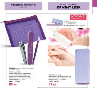 121
MAKE-UP
ቦ Sada na pedikúru
Základní sada na pedikúru v ideální velikosti
na cestování. Obsahuje: kleštičky na nehty,
pilník a nástroj na zatlačení k žičky. Sadu
doplňuje polyesterované síťované pouzdro.
Velikost pouzdra: 14.5 x 11 cm
29019 129 Kč
89 Kč
ቧ Leštítko na nehty
Leštítko s dvojí funkcí pom že uchovat vaše
nehty krásné a upravené. Vhodné na domácí
použití i na cesty. 8 x 3.2 x 1.5 cm
29002 69 Kč
49 Kč
ቦ
ቧ
Obsahuje: kleštičky na nehty, pilník a nástroj
na zatlačení kůžičky.
PRAKTICKÝ POMOCNÍK
NA CESTY
■ Fialovou stranou
vyčistěte nehty
■ Bílou stranou nehty vyleštěte
DODEJTE NEHT M
KRÁSNÝ LESK
Fialovou stranou
Bílou stranou
NOVINKA!
LIMITOVANÁ EDICE
 