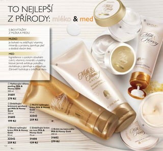 132
ቢ Vyhlazující tělový
peeling Milk &
Honey Gold
200 ml
31601
279 Kč
ቧ Krém na ruce a tělo
Milk & Honey Gold
250 ml
31602
279 Kč
ብ Denní vyživující
krém Milk & Honey
Gold
50 ml
32542
259 Kč
ባ Zvláčňující
krémový sprchový
gel Milk & Honey
Gold
200 ml
31605
199 Kč
ቦ Zvláčňující krém
na ruce Milk &
Honey Gold
75 ml
31606
139 Kč
ቤ Noční vyživující
krém Milk & Honey
Gold
50 ml
32543
259 Kč
S BIOVÝTAŽKY
Z MLÉKA A MEDU
MLÉKO
Je bohaté na zvláčňující vitaminy,
minerály a proteiny, zjemňuje pleť
a dodává vlasům lesk.
MED
Ingredience s vysokým obsahem
cukrů, vitaminů, minerálů a kyseliny
listové. Jemně exfoliuje pokožku,
revitalizuje ji, zjemňuje a projasňuje.
Zároveň hydratuje a zvláčňuje vlasy.
TO NEJLEPŠÍ
Z PŘÍRODY: mléko & med
ቢ
ባ
ብ
ቤ
ቦ
ቧ
 