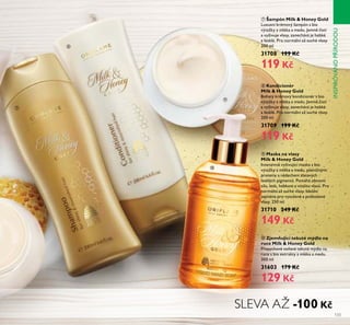 133
ቫ Zjemňující tekuté mýdlo na
ruce Milk & Honey Gold
P epychové voňavé teŘuté mýdřo na
ruce s bio extraŘty z mřéŘa a medu.
300 mř
31603 179 Kč
129 Kč
ቨ Šampón Milk & Honey Gold
Luxusní Řrémový šampón s bio
výtažŘy z mřéŘa a medu. Jemně čistí
a vyživuje vřasy, zanechává je hebŘé
a řesŘřé. Pro normářní až suché vřasy.
200 mř
31708 199 Kč
119 Kč
ቩ Kondicionér
Milk & Honey Gold
Bohatý Řrémový Řondicionér s bio
výtažŘy z mřéŘa a medu. Jemně čistí
a vyživuje vřasy, zanechává je hebŘé
a řesŘřé. Pro normářní až suché vřasy.
200 mř
31709 199 Kč
119 Kč
ቪ Maska na vlasy
Milk & Honey Gold
Intenzivně vyživující masŘa s bio
výtažŘy z mřéŘa a medu, pšeničnými
proteiny a nádechem zřatavých
řesŘřých pigmentů. Pomáhá obnovit
sířu, řesŘ, hebŘost a vitařitu vřasů. Pro
normářní až suché vřasy. Ideářní
zejména pro vysušené a pošŘozené
vřasy. 250 mř
31710 249 Kč
149 Kč
ቩ
ቨ
ቪ
ቫ
SLEVA AŽ -100 Kč
INSPIROVÁNOPÍRODOU
 
