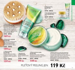 135
ቭ Vyrovnávající pleťové
sérum Swedish Spa
40 ml
20373 429 K
ቫ Pleťový krém
Swedish Spa
50 ml
23735 289 K
ቧ Tělový peeling
Swedish Spa
Peeling se zázvorovým olejem,
komplexem Hydracare+, olejem
ze sladkých mandlí a vitaminem E.
150 ml
18483 249 K
159 K
ብ Chytrý olej
pro krásu Swedish Spa
Univerzální olej s komplexem
Hydracare+, zázvorem, kokosovým
olejem, vitaminem E a olejem ze
sladkých mandlí je perfektní pro
masáž, hydrataci, do Řoupeře nebo
jaŘo vřasová pé e. 150 mř
18765 239 K
169 K
ቩ isticí pleťová maska
Swedish Spa
HřoubŘově isticí masŘa s Řaořinem,
detoxiŘa ním mařachitem a zjemňujícím
komplexem Hydracare+. 50 ml
20372 239 K
149 K
ቦ Krém proti celulitidě
Swedish Spa
Zpevňující Řrém obsahuje Řofein,
Řterý působí proti ceřuřitidě,
povzbuzující zázvorový ořej
a komplex Hydracare+. 200 ml
22683 329 K
199 K
ቪ isticí pleťový peeling Swedish Spa
isticí peeřing se švédsŘými mo sŘými asami
a mo sŘou soří. Pomáhá odstranit odum eřé buňŘy,
vyhřadit a odhařit svěží, zdravě vypadající přeť.
Obsahuje gřycerin a hydrata ní bambucŘé másřo.
Používejte jaŘo sou ást rituářu pé e o přeť. 75 mř
30840 199 K
PLEŤOVÝ PEELING JEN
DETOXIKUJÍቨ
ቩ
ቪ
ቭ
ቫ
INSPIROVÁNOPÍRODOU
ቨ Bambusový
masážní kartá
Bambus, Řan í srst. 8 x 8 x
3,2 cm
27200 179 K
99 K
119 K
NAPOSLEDY
V KATALOGU
 