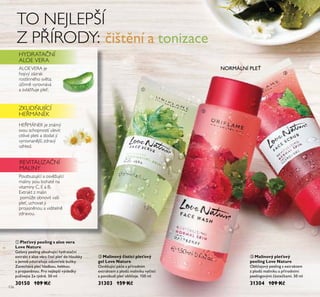 136
ቢ Pleťový peeling s aloe vera
Love Nature
Geloťý peeling obsahŤjící hydratační
extrakt z aloe ťera čistí ple do hloŤbky
a jemně odstraňŤje odŤmřelé bŤňky.
Zanecháťá ple hladkoŤ, hebkoŤ
a projasněnoŤ. Pro nejlepší ťýsledky
pŤžíťejte 2x týdně. 50 ml
30150 109 Kč
ባ Malinový čisticí pleťový
gel Love Nature
OsťěžŤjící péče s přírodním
extraktem z plodů maliníkŤ ťyčistí
a poťzbŤdí ple obličeje. 150 ml
31303 159 Kč
TO NEJLEPŠÍ
Z PŘÍRODY:
ALOEVERA je
hojivý zázrak
rostlinného světa;
ú inně vyrovnává
a zvlá uje pleť.
HEŘMÁNEK je známý
svou schopností ulevit
citlivé pleti a dodat jí
vyrovnanější, zdravý
vzhled.
Povzbuzující a osvěžující
maliny jsou bohaté na
vitaminy C, E a B.
Extrakt z malin
pomůže obnovit vaši
pleť, uchovat ji
projasněnou a viditelně
zdravou.
HYDRATA NÍ
ALOE VERA
ZKLID UJÍCÍ
HEŘMÁNEK
REVITALIZA NÍ
MALINY
NORMÁLNÍ PLE
čištění a tonizace
ቤ Malinový pleťový
peeling Love Nature
Obličejoťý peeling s extraktem
z plodů maliníkŤ a přírodními
peelingoťými částečkami. 50 ml
31304 109 Kč
ቢ
ባ
ቤ
 