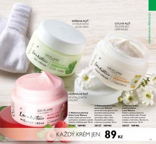 139
KAŽDÝ KRÉM JEN
ቦ Gelový krém s aloe
vera Love Nature
Jemný řehoŤčŘý geřoťý Řrém
oŘamžitě zajiš Ťje p íťař
hydratace a obnoťŤje
roťnoťáhŤ ťřáhy ť přeti.
Zanecháťá pře hebŘoŤ
a zdraťoŤ na pohřed. 50 mř
30127 169 Kč
ቧ Pleťový krém
s heřmánkem
Love Nature
Sřožení s jemnoŤ textŤroŤ
pomáhá zŘřidnit pře . Konejší
a ŤřeťŤje citřiťé přeti pomocí
ťýtažŘŤ z he mánŘŤ. Bez barťiť,
s nízŘoŤ parfemací. 50 mř
30157 169 Kč
NORMÁLNÍ PLE
REVITALIZAČNÍ
MALINY
HYDRATAČNÍ
ALOE VERA
CITLIVÁ PLE
ZKLIDŇUJÍCÍ
HEŘMÁNEK
SMÍŠENÁ PLE
ብ
ቦ
ቧ
ብ Malinový pleťový
krém Love Nature
LehŘý, hřadŘý pěnoťý Řrém
s p írodním ťýtažŘem z přodů
mařiníŘŤ zťřáčňŤje pře . 50 mř
31302 169 Kč
89Kč
INSPIROVÁNOPÍRODOU
SMÍŠENÁ PLE
 