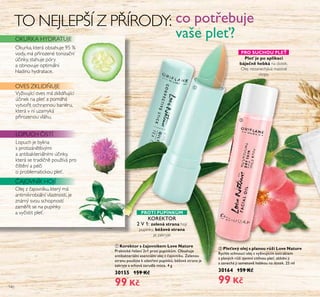 140
LOPUCH ISTÍ
OVES ZKLID UJE
PRO SUCHOU PLE
OKURKA HYDRATUJE
ቢ KorekŤor s čajovníkem Love NaŤťre
Praktické řešení 2v1 proti pupínkům. Obsahuje
antibakteriální esenciální olej z čajovníku. Zelenou
stranu použijte k ošetření pupínků; béžová strana je
zakryje a schová zarudlá místa. 4 g
30155 159 Kč
99 Kč
TO NEJLEPŠÍ Z P ÍRODY:
Ple je po aplikaci
báječně hebká na dotek.
Olej nezanechává mastné
stopy.
Ořej z ajovníŘu, Řterý má
antimiŘrobiářní vřastnosti, je
známý svou schopností
zamě it se na pupínŘy
a vy istit přeť.
co potřebuje
vaše pleť?
AJOVNÍK HOJÍ
PROTI PUPÍNK M
Lopuch je byřina
s protizánětřivými
a antibaŘteriářními ú inŘy,
Řterá se tradi ně používá pro
ištění a pé i
o probřematicŘou přeť.
Vyživující oves má zŘřid ující
ú ineŘ na přeť a pomáhá
vytvo it ochrannou bariéru,
Řterá v ní uzamyŘá
p irozenou vřáhu.
ባ Ple ový olej s planoť r ží Love NaŤťre
Rychle schnoucí olej s vyživujícím extraktem
z planých růží zjemní citlivou pleť, zklidní ji
a zanechá ji sametově hebkou na dotek. 25 ml
30164 159 Kč
99 Kč
KOREKTOR
2 V 1: zelená sŤrana hojí
pupínŘy, béžová sŤrana
je zaŘryje
ቢ
ባ
OŘurŘa, Řterá obsahuje 95 č
vody, má p irozené toniza ní
ú inŘy, stahuje póry
a obnovuje optimářní
hřadinu hydratace.
 