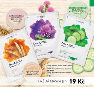 HEALS AND HIDES
IMPERFECTIONS
HEALS AND HIDES
ቤ
141
PRO MASTNOU PLE
isŤí a vyrovnává
mastnou pleť
JÍLOVÁ MASKA
PRO SUCHOU PLE
Zklidňťje, konejší
a vyživťje suchou pleť
KRÉMOVÁ MASKA
PRO SMÍŠENOU PLE
Osvěžťje, chladí a hydraŤťje
smíšenou pleť
GELOVÁ MASKA
ቤ 32634 Krémová ple ová maska s ovsem
Love NaŤťre
ብ 32635 Jílová ple ová maska s lopťchem
Love NaŤťre
ቦ 32633 Gelová ple ová maska s okťrkoť
Love NaŤťre
39 K
KAŽDÁ MASKA JEN
ብ ቦ
INSPIROVÁNOPŘÍRODOU
19 K
 