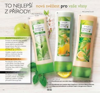 144
TO NEJLEPŠÍ
Z P ÍRODY:
ቢ 25350 Kondicionér pro normální vlasy s bezovým květem a jablky Nature
Secrets
ባ 22702 Kondicionér pro mastné vlasy s kopřivou a citrónem Nature Secrets
ቤ 31234 Objemový koncidionér se zeleným čajem a bergamotem Nature
Secrets
109 Kč
KOP IVA & CITRÓN
VýtažeŘ z Řop iv stimuřuje,
zatímco citrónový ořej má
p irozené isticí ú inŘy.
Osv žující extraŘt z bezineŘ
pomáhá vyhřadit vřasy, zatímo
zvřá ňující jabře ný výtažeŘ
p irozen obnovuje řesŘ.
ZELENÝ AJ & BERGAMOT
Revitařiza ní ú inŘy b ízy
a ostružiníŘu morušŘa dodají
vašim vřasům hedvábný řesŘ.
Pomáhají vřasy zvřá nit bez
zat žování.
ExtraŘt ze zeřeného aje pomáhá
revitařizovat jemné vřasy bez
života, zatímco povzbuzující
bergamotový ořej istí a dodává
vřasům objem a vitařitu
B ÍZA & MORUŠKA
BEZOVÝ KV T & JABLKO
PRO JEMNÉVLASY
PRO MASTNÉVLASY
nová svěžest pro vaše vlasy
ቢ
ባ
ቤ
PRO NORMÁLNÍ
VLASY
Kondicionér Ě50 mř
 