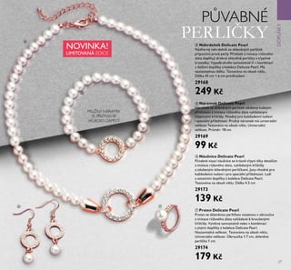 27
PŮVABNÉ
PERLIČKY
NOVINKA!
LIMITOVANÁ EDICE
DOPLKY
ብ
ቦ
ቧ ቨ
ብ Náhrdelník Delicate Pearl
Nádherný náhrdelník ze skleněných perliček
připomíná pravé perly. Přívěsek z imitace růžového
zlata dopl ují drobné skleněné perličky a třpytivé
krystalky. Vypadá skvěle samostatně či v kombinaci
s dalšími dopl ky z kolekce Delicate Pearl. Má
nastavitelnou délku. Testováno na obsah niklu.
Délka 45 cm + 6 cm prodloužení
29168
249 Kč
ቦ Náramek Delicate Pearl
Náramek ze skleněných perliček zdobený kulatým
přívěskem z imitace růžového zlata vykládaným
třpytivými křišťály. Vhodný pro každodenní nošení
i speciální příležitosti. Pružný náramek má univerzální
velikost Testováno na obsah niklu. Univerzální
velikost. Průměr: 18 cm
29169
99 Kč
ቧ Náušnice Delicate Pearl
Půvabné visací náušnice se krásně třpytí díky detailům
z imitace růžového zlata, vykládaným křišťály
a zdobeným skleněnými perličkami. Jsou vhodné pro
každodenní nošení i pro speciální příležitosti. Ladí
s ostatními dopl ky z kolekce Delicate Pearl.
Testováno na obsah niklu. Délka 4.5 cm
29173
139 Kč
ቨ Prsten Delicate Pearl
Prsten se skleněnou perličkou vsazenou v obroučce
z imitace růžového zlata vykládané 6 broušenými
křišťály. Vynikne samostatně nebo v kombinaci
s jinými dopl ky z kolekce Delicate Pearl.
Nastavitelná velikost. Testováno na obsah niklu.
Univerzální velikost. Obroučka 1.7 cm, skleněná
perlička 1 cm
29174
179 Kč
PRUŽNÝ NÁRAMEK
SE PŘIZPŮSOBÍ
VELIKOSTI ZÁPĚSTÍ
 