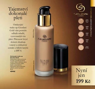 3
Omlazující make-up
Giordani Gold
Zdokonalující make-up vyrovná
tón pleti a pomůže jej opticky
omladit. Složení obsahuje vzácný
a exkluzivní extrakt z bílých
lanýžů s antioxidačními
vlastnostmi, který zkrášlí pleť,
vyhladí ji, zjemní a projasní.
30 ml
429 Kč
Omlazující
make-up Giordani
Gold vám pomůže
odhalit mladší,
vyrovnanější tón
pleti. Přirozeně krycí
složení obsahuje
vzácný a exkluzivní
extrakt z bílých lanýžů
a SPF 8.
Tajemství
dokonalé
pleti
32048
Light
Rose
32047
Porcelain
32049
Light
Ivory
32050
Rose
Beige
32051
Natural
Beige
*Spotřebitelskytestováno
Nyní
jen
199 Kč
32051NaturalBeige
 