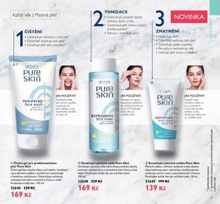 PÉEOPLE
1
2 3
31
ባ Osv žující pleťová voda Pure Skin
OsťěžŤjící ple oťá ťoda odstraňŤje poslední zbytky
ne istot, stahŤje póry a zanecháťá ple istoŤ a bez
leskŤ. PoŤžíťejte každý den po ťy ištění pleti.
150 ml
3ě648 ěě9 K
169 K
*Spotřebitelskytestováno
ቢ isticí gel pro problematickou
pleť Pure Skin
isticí gel bez obsahŤ oleje s přírodním ťýtažkem
z granátoťého jablka a zaměřoťací technologií
s kyselinoŤ salicyloťoŤ. OdstraňŤje ne istoty,
redŤkŤje lesk pleti a zanechá ji istoŤ a sťěží.
PoŤžíťejte každý den. 150 ml
3ě646 ěě9 K
169 K
ቤ Zmatňující pleťové mléko Pure Skin
Ple oťé mléko s lehkým složením a bez obsahŤ
oleje hydratŤje ple , zabraňŤje tťorbě pŤpínků,
redŤkŤje tťorbŤ mazŤ a zanecháťá ple matnoŤ.
PoŤžíťejte každý den po ťy ištění pleti. 50 ml
3ě649 Ě99 K
139 K
Naneste na vatový
tampónek a přetřete
jím obličej.Vyhněte se
okolí očí. Používejte
každý den po
vyčištění pleti.
JAK POUŽÍVAT:
Používejte každý
den. Jemně napěňte,
vmasírujte do
pleti obličeje a pak
opláchněte.Vyhněte
se okolí očí.
JAK POUŽÍVAT:
IŠT NÍ ZMATN NÍ
• Hydratuje pleť*
• Okamžitě redukuje lesk pleti*
• Zabraňuje vzniku pupínků*
• Receptura neobsahuje olej
• Udržuje pleť čistou a hladkou*
• Odstraňuje nečistoty a čistí pleť
• Okamžitě redukuje lesk pleti*
• Zmatňuje pleť bez vysoušení**
• Odstraňuje poslední zbytky
nečistot, špínu a maz
• Zanechává pleť čistou a brání
tvorbě pupínků**
• Stahuje a zmenšuje póry*
**Spotřebitelskytestovánopřipoužíváníčisticíhopleťovéhogelu
apleťovévody.
Každý věk | Mastná pleť
PÉEOPLE
ቢ
ባ
ቤ
TONIZACE
Vytlačte malé
množství mléka na
prst a jemně ho
vmasírujte do pleti
obličeje a krku.
Používejte každý den
po vyčištění pleti.
JAK POUŽÍVAT:
NOVINKA
 