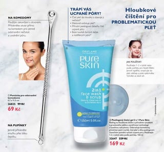 32
ባ Peelingový čisticí gel 2 v 1 Pure Skin
Peeling na hloubkové čištění s přírodním výtažkem
z granátového jablka a zaměřovací technologií
s kyselinou salicylovou. Odstraňuje komedomy,
předchází jejich tvorbě, čistí pleť a díky peelingovým
částečkám pomáhá vyčistit ucpané póry. Používejte
1-2 x týdně nebo podle potřeby. 150 ml
32647 229 Kč
169 Kč
NA KOMEDOMY
Použijte zakon ení s otvorem.
Přitiskněte otvor přímo
na komedom pro jemné
odstranění ne istot
a uvolnění póru.
• istí pleť do hloubky a zbavuje ji
ne istot*
• Efektivně exfoliuje pleť*
• Přírodní peelingové áste ky istí
ucpané póry
• Brání tvorbě erných te ek
a rozšířených pórů*
Používejte 1–2 x týdně nebo
podle potřeby pro hlubší ištění.
Jemně napěňte, vmasírujte do
pleti obli eje a poté opláchněte.
Vyhněte se okolí o í.
JAK POUŽÍVAT:
ባ
TRÁPÍ VÁS
UCPANÉ PÓRY?
Hloubkové
čištění pro
PROBLEMATICKOU
PLEŤ
*Spotřebitelskytestováno
NA PUPÍNKY
Jemně přitiskněte
smy ku přes bílou
epi ku.
ቢ Pomůcka pro odstranění
komedomů
0,7 x 11,5 cm
26825 99 Kč
69 Kč
ቢ
 