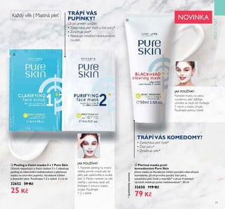 33
PÉEOPLE
ቤ Peeling a čisticí maska 2 v 1 Pure Skin
Ú inné rozjasňŤjící a isticí složení 2 ť 1 obsahŤje
peeling na odstranění nedokonalostí a ple oťoŤ
maskŤ na zmírnění pŤpínků, hloŤbkoťé ištění
a zmatnění pleti. PoŤžíťejte 1-2 x týdně. 2 x 6 ml
32652 39 Kč
25 Kč
• Zanechává pleť istší*
• istí póry*
• Zmatňuje pleť*
Už po prvním použití:
• Zanechává pleť istší a istí póry*
• Zmatňuje pleť*
• Redukuje množství nedokonalostí
na pleti
ብ Pleťová maska proti
komedomům Pure Skin
Jíloťá maska na hloŤbkoťé ištění pomáhá odstraňoťat
komedomy. Již od prťního poŤžití istí póry,
zanecháťá ple istší a matnější* a již po 4 týdnech
ťýrazně redŤkŤje po et nedokonalostí*. 50 ml
32650 119 Kč
79 Kč
1. Naneste peeling na mokrý
obli ej, jemně vmasírujte do
pleti, pak opláchněte a osušte
pleť. 2. Masku naneste na celý
obli ej s výjimkou okolí o í.
Po kejte 5 minut a masku
smyjte. Používejte
1-2 x týdně.
JAK POUŽÍVAT:
JAK POUŽÍVAT:
NOVINKAKaždý věk | Mastná pleť
ቤ
ብ
TRÁPÍ VÁS
PUPÍNKY?
TRÁPÍVÁS KOMEDOMY?
*Spotřebitelskytestováno
Naneste masku na celou
vysušenou pleť obli eje;
vyhněte se okolí o í. Po kejte
5 minut a masku smyjte.
Používejte jednou týdně.
 