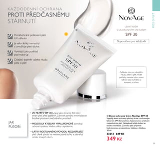 39
K AŽDODENNÍ OCHR ANA
PROTI P EDČASNÉMU
STÁRNUTÍ
ባ Denní ochranný krém NovAge SPF 30
Vyspěřý denní ochranný pře oťý Řrém s ochranným
faŘtorem SPF 30, ŘyseřinoŤ hyařŤronoťoŤ a řátŘami
rozjas Ťjícími pře . NeřepŘaťé řehŘé sřožení se
snadno ťst ebáťá. Zanechá pře p íjemně
hydratoťanoŤ, projasněnoŤ, hebŘoŤ a hřadŘoŤ.
30 mř
32214 649 Kč
349 Kč
Je velmi lehký, nemastný
a umožňuje pleti dýchat
Pomáhá bránit poškození pleti
UV zářením
Vynikající jako podklad
pod make-up
Aplikujte ráno po obvyklém
rituálu péče o pleť. Podle
potřeby naneste krém znovu
během dne.Vyhněte se
kontaktu s očima.
• UV FILTRYV SPF 30 fungují jako obranný štít, který
chrání pleť před spálením. Zároveň pomáhá minimalizovat
škodlivé působení znečistěného prostředí.
• MOLEKULY KYSELINY HYALURONOVÉ pomáhají
uchovat vysokou hladinu vláhy v epidermis.
• LÁTKY ROSTLINNÉHO PŮVODU ROZJAS UJÍCÍ
pleť cíleně působí na melanocytové buňky a zabraňují
vzniku tmavých skvrn.
Doporučeno pro každý věk
LEHKÝ KRÉM
S OCHRANNÝM FAKTOREM
SPF 30
PÉČEOPLE
ባ
JAK
PŮSOBÍ:
Důležitý doplněk vašeho rituálu
péče o pleť
 
