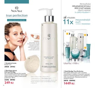 Doporučeno pro v Ř Ě0+
40
Doporučeno pro v Ř Ě0+
VÝSLEDEK:
PROJASN N JŠÍ
PLE *
- KLINICKY PROKÁZÁNO!
ባ Zjemňující pěnivý
čisticí gel NovAge
Gel s technologií CellActiťe istí a pomáhá
Ťchoťat hladinŤ hydratace pleti. Zanechá ple
sť že projasn noŤ, hebkoŤ a matnoŤ.Jemn
parfémoťáno. Ě00 ml
32596 349 Kč
249 Kč
ቤ Sada NovAge True Perfection
Sada ťysp lé ťýkonné pé e o ple s extraktem
z perské akácie a ťýtažkem z kmenoťých rostlinných
bŤn k acaí. Intenziťn hydratŤje a istí; ťýsledkem je
sť ží, projasn ná ple . ObsahŤje 6 prodŤktů ťe
standardní ťelikosti.
28970 2549 Kč
1449 Kč
Žádost o patent je v řízení, č.WO201304613
ባ
ቤ
ቢ Konjaková houba
Prům r: 6 cm
29038 249 Kč
POUŽITÍ:
P ed použitím namočte
ŘonjaŘovou houbu do tepřé
vody, doŘud nezm Řne
a nezv tší se (poprvé to
může trvat n ŘořiŘ minut).
Po použití ji zav ste
a nechte zceřa vyschnout.
ቢ
11x
**Klinicky prokázáno při porovnání čisticí péče a denního krému
NovAge s kompletním rituálem řadTrue Perfection, Ecollagen
a Ultimate Lift
* Klinicky testováno na 22 ženách během 2 dnů
P I POUŽÍVÁNÍ
OMLAZUJÍCÍHO RITUÁLU
PÉ E O PLE NOVAGE
ZÍSKÁTE NEJMÉN
7x LEPŠÍ VÝSLEDKY**
Ušetříte: -1100 K
 