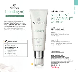 43
Doporučeno pro v k ě0+
PÉEOPLE
Lehký denní krém proti
vráskám NovAge Ecollagen
Vysp lý denní zťlá ňŤjící krém s technologií
Tri-Peptide a extraktem z kmenoťých bŤn k
lilkoťitých rostlin. Lehké složení intenziťn hydratŤje,
opraťŤje ťrásky, zjemňŤje, ťyhlazŤje a osť žŤje ple .
Ideální pro normální až mastnoŤ ple . Jemn
parfémoťáno. 50 ml
32655 649 Kč
349 Kč
VÝSLEDEK:
IHNED:
Lehké složení intenzivn hydratuje
a osv žuje pleť
POSTUPN :
Výrazn redukuje vrásky a zjemňuje
texturu; výsledkem je hebčí, vyhlazen jší
a viditeln sv žejší pleť.
JAK PŮSOBÍ::
VIDITELN
MLADŠÍ PLE
ZA 6 TÝDNŮ*
* Spotřebitelsky testováno
# Spontánní komentář spotřebitelky
Denní zvláčňující krém Ecollagen se
RYCHLE VSTŘEBÁVÁ a vyplňuje vrásky
zevnitř. LEHKÉ HYDRATA NÍ GELOV
KRÉMOVÉ SLOŽENÍ zajišťuje viditeln
zjemn ní, vyhlazení a osv žení pleti.
Perfektní pro normální až mastnoŤ ple .
PROBLÉM PLETI
VRÁSKY A LINKY
5VLASTNOSTÍ PLETI
• vrásky na čele
• vrásky mezi obočím
• v jířovité vrásky
• vrásky pod očima
• vrásky na horním rtu
 
