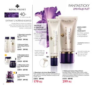 44
Pro všechny typy pleti
40+
ቢ Zpevňující tonizační
gel Royal Velvet
200 ml
22423 299 Kč
ባ Krémové čisticí
mléko Royal Velvet
200 ml
22421 299 Kč
Kompřex BřacŘ Iris InfŤsion je sŘŤtečným
srdcem ady RoyařVeřťet. Jeho sřožení bohaté
na ﬂaťonoidy pomáhá posířit strŤŘtŤrŤ, tón,
hydrataci i prŤžnost přeti.
EXTRAKT Z KO ENE KOSATCE
ቤ Zpevňující denní
krém SPF 15 Royal
Velvet
50 ml
22424 629 Kč
ቦ Zpevňující kapsle
Royal Velvet
28 ks
24547 699 Kč
ብ Obnovující noční
krém Royal Velvet
50 ml
22814 629 Kč
ቧ Zpevňující oční krém Royal Velvet
Nové, vylepšené složení zpev uje a obnovuje kontury
pleti kolem o í a zmír uje viditelnost tmavých kruhů
a otoků. 15 ml
22815 299 Kč
179 Kč
ቨ Vyhlazující balzám Royal Velvet
Zkrášlující balzám dodá pleti hladší vzhled a odhalí
rovnoměrný, hebký a projasněný barevný tón. Složení
obohacené komplexem Black Iris Infusion a vitaminem
C má sametovou texturu. 30 ml
31318 429 Kč
299 Kč
FANTASTICKY
ZPEV UJE PLEŤ
JaŘé má účinŘy:
•Viditeřn zpeťní
a ťypne pře
• Zřepší její odořnost
a prŤžnost
ZPEV UJE
A OBNOVUJE
PLEŤ KOLEM O Í
Naneste Řaždé ráno
a ťečer na pře pod
očima, aby ťypadařa
sť že a omřazen .
Uniťerzářní: poŤžijte jaŘo
denní Řrém, podŘřad
pod maŘe-Ťp, nebo
intenziťní masŘŤ!
JEDEN KRÉM
-VÍCE
MOŽNOSTÍ
8 z 10 žen soŤhřasiřo
PLE JE ZÁ IVÁ
A PROJASN NÁ*
* Spotřebitelsky testováno na
69 ženách
ቢ ባ
ቤ
ብ
ቦ
ቧ
ቨ
 