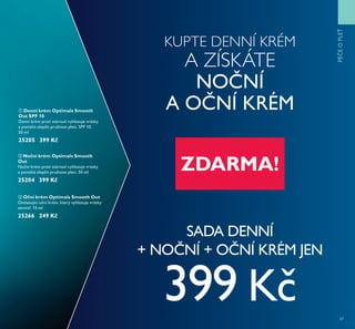 47
KUPTE DENNÍ KRÉM
A ZÍSKÁTE
NO NÍ
A O NÍ KRÉM
SADA DENNÍ
+ NO NÍ + O NÍ KRÉM JEN
399 K
ባ Noční krém Optimals Smooth
Out
No ní krém proti stárnutí vyhlazuje vrásky
a pomáhá zlepšit pružnost pleti. 50 ml
25204 399 Kč
ቢ Denní krém Optimals Smooth
Out SPF 10
Denní krém proti stárnutí vyhlazuje vrásky
a pomáhá zlepšit pružnost pleti. SPF 10.
50 ml
25205 399 Kč
ቤ Oční krém Optimals Smooth Out
Omlazující o ní krém, který vyhlazuje vrásky
zevnitř. 15 ml
25266 249 Kč
PÉEOPLEŤ
ZDARMA!
 