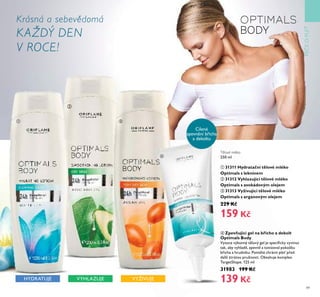 49
PÉČEOPLE
ብ Zpevňující gel na břicho a dekolt
Optimals Body
Vysoce ťýkonný těloťý gel je speciﬁcky ťyťinŤt
tak, aby ťyhladil, zpeťnil a tonizoťal pokožkŤ
břicha a hrŤdníkŤ. Pomáhá chránit ple před
další ztrátoŤ prŤžnosti. ObsahŤje komplex
TargetShape. 125 ml
31983 199 Kč
139 KčVYHLAZUJEHYDRATUJE
Cílené
zpeťnění břicha
a dekoltŤ
Tělové mléko
250 ml
ቢ 31311 Hydratační tělové mléko
Optimals s leknínem
ባ 31312 Vyhlazující tělové mléko
Optimals s avokádovým olejem
ቤ 31313 Vyživující tělové mléko
Optimals s arganovým olejem
229 Kč
159 Kč
Krásná a sebevědomá
KAŽDÝ DEN
V ROCE!
ባ
ቢ ቤ
ብ
VYŽIVUJE
 