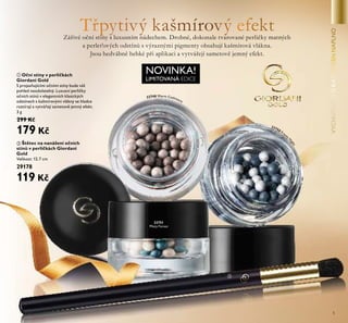 5
ቢ Oční stíny v perličkách
Giordani Gold
S projasňujícími očními stíny bude váš
pohled neodolatelný. Luxusní perličky
očních stínů v elegantních klasických
odstínech s kašmírovými vlákny se hladce
roztírají a vytvářejí sametově jemný efekt.
3 g
299 Kč
179 Kč
NOVINKA!
LIMITOVANÁ EDICE
Zářivé oční stíny s luxusním nádechem. Drobné, dokonale tvarované perličky matných
a perleťových odstínů s výraznými pigmenty obsahují kašmírová vlákna.
Jsou hedvábně hebké při aplikaci a vytvářejí sametově jemný efekt.
32751
Misty Forest
ቢ
ባ
ባ Štětec na nanášení očních
stínů v perličkách Giordani
Gold
Velikost: 12.7 cm
29178
119 Kč
32748 Warm Cashmere
32750 Frosty
N
ight
 
