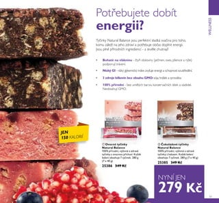 ቢ ባ
51
WELLNESS
Tyčinky Natural Balance jsou perfektní sladká svačina pro toho,
komu záleží na jeho zdraví a potřebuje občas doplnit energii.
Jsou plné přírodních ingrediencí - a skvěle chutnají!
• 100% přírodní - bez umělých barviv, konzervačních látek a sladidel.
Neobsahují GMO.
• Nízký GI - nízký glykemický index zvyšuje energii a schopnost soustředění.
• Bohaté na vlákninu - čtyři obiloviny (ječmen, oves, pšenice a rýže)
podporují trávení.
• 3 zdroje bílkovin bez obsahu GMO:sója,hrášek a syrovátka
ቢ Ovocné ty inky
Natural Balance
100% přírodní, výživné a zdravé
tyčinky s ovocnou příchutí. Každé
balení obsahuje 7 tyčinek. 280 g
(7 x 40 g)
25386 349 K
ባ okoládové ty inky
Natural Balance
100% přírodní, výživné a zdravé
tyčinky s kakaem. Každé balení
obsahuje 7 tyčinek. 280 g (7 x 40 g)
25385 349 K
JEN
150 KALORIÍ
NYNÍ JEN
Potřebujete dobít
energii?
279 K
 
