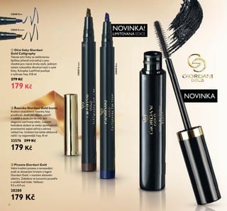 NOVINKA!
LIMITOVANÁ EDICE
NOVINKA
NOVINKA!NOVINKA!
NOVINKA
33040 Blue
33040Blue
33042 Brown
33042Brown
6
ባ Řasenka Giordani Gold Iconic
Kvalitní víceúčelová řasenka řasy
prodlouží, dodá jim objem, natočí
a oddělí a dodá jim na celý den
elegantní zakřivený efekt. Luxusní
hedvábné složení se směsí zjemňujících
provitamínů zajistí zářivý a zdravý
vzhled řas. Unikátní kartáček efektivně
nalíčí i ty nejjemnější řasy. 8 ml
32576 299 Kč
179 Kč
ቢ Oční linky Giordani
Gold Calligraphy
Tekuté oční linky se zešikmenou
špičkou přesně zvýrazňují a jsou
vhodné pro různé druhy stylů. Jediným
tahem vykouzlíte dlouhotrvající a syté
linky. Komplex LashVital posiluje
a vyživuje řasy. 0.8 ml
279 Kč
179 Kč
ቢ
ባ
ቤ Pinzeta Giordani Gold
Velmi kvalitní pinzeta z nerezavějící
oceli se zkoseným hrotem a logem
Giordani Gold, v matném zlatavém
odstínu. Zabalena ve luxusním pouzdře
z umělé hadí kůže. Velikost:
9.5 x 0.9 cm
28280
179 Kč
 