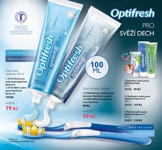 60
ቦ Jahodová zubní pasta
Optifresh Kids
50 ml
31133 99 Kč
ቧ Osvěžující zubní pasta
Optifresh System 8
100 ml
31132 119 Kč
PRO
SVĚŽÍ DECH
100
ML
Zubní kartá ek Optifresh
Zubní pasta
Optifresh, 100 ml
ZUBNÍ PASTU
S FLUORIDEM
DOPORU UJE ŠVÉDSKÁ
DENTÁLNÍ ASOCIACE
ቨ Bylinná zubní pasta
Optifresh System 8
100 ml
31673 119 Kč
Středně měkký kartá ek
Měkký kartá ek pro citlivé zuby
** Na základě spotřebitelského testu
Bělejší zuby za 14 dní**
ቢ 31123 Ochranná
zubní pasta Optifresh
System 8
ባ 31131 Bělicí zubní
pasta Optifresh
System 8
119 Kč
79 Kč
KAŽDÁ
ቤ 27980 Středně měkký zubní
kartáček Optifresh - modrý
ብ 27982 Měkký kartáček na
zuby Optifresh
89 Kč
59 Kč
KAŽDÝ
ባ
ቦ
ቧ
ቨ
ቢ
ቤ
ብ
* Klinický test
12H OCHRANA*
 