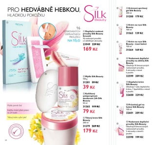 68
ቢ Depilační voskové
proužky Silk Beauty
Smooth
16 voskových proužk
a 2 zklidňující ubrousky.
23949 239 Kč
169 Kč
ብ Tělový krém Silk
Beauty
200 ml
31279 269 Kč
179 Kč
ቦ Krémový sprchový
gel Silk Beauty
200 ml
31280 179 Kč
ባ Mýdlo Silk Beauty
100 g
31281 59 Kč
39 Kč
ቧ Krém na ruce Silk
Beauty
100 ml
31363 139 Kč
ቨ Krém na ruce Silk
Beauty - maxi balení
150 ml
31364 169 Kč
ቤ Kuličkový
antiperspirant
deodorant 24h Silk
Beauty
50 ml
31365 119 Kč
79 Kč
ቭ Voskované depilační
proužky Silk Beauty
Obsahuje 8 dvoustranných
voskovaných proužk ,
2 ubrousky a návod k
použití.
32598 199 Kč
ቩ Voskované depilační
proužky na obličej Silk
Beauty
Obsahuje 10 dvoustranných
voskovaných proužk ,
4 ubrousky a návod
k použití.
32599 209 Kč
ቪ Depilační krém
Silk Beauty
Obsahuje 1 tubu depila ního
krému, 1 špachtli ku a návod
k použití.
32600 229 Kč
ቫ Průsvitný gel na
holení Silk Beauty
150 ml
32601 209 Kč
PRO HEDVÁBNĚ HEBKOU,
HLADKOU POKOŽKU
Mýdlo jemně čistí
Kulička chrání před potem
na 24 hodin
Tělový krém vyživí pleť
16
VOSKOVANÝCH
DEPILA NÍCH
PROUŽK
NA TĚLO
ቢ
ባ
ቤ
ብ
ቦ
ቧ
ቨ
ቩ
ቪ
ቫ
ቭ
DERMAT
O
LOGICKY
TESTOVÁN
O
 