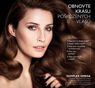 74
KOMPLEX OMEGA
s obsahem základních živin proniká
do vlasového vlákna, pomáhá posílit
vlas zevnitř, chrání ho před poškozením
a zabraňuje rozštěpení konečk .
OBNOVTE
KRÁSU
POŠKOZENÝCH
VLAS
1.Vlasy jsou na dotek silnější*
2. Hustší vzhled vlasů*
3.Vlasy jsou na pohled
revitalizované*
4.Vlasy jsou
lesklejší*
5.Vlasy jsou hladší
a hebčí*
 