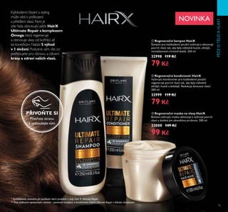 75
PÉČEOTLOAVLASY
Každodenní česání a styling
může vést k poškození
a přetížení vlasů. Nyní je
zde řada obnovující péče HairX
Ultimate Repair s komplexem
Omega, který regeneruje
a obnovuje vlasy od kořínků až
ke konečkům. Nabízí 5 výhod
v 1 složení. Poskytne vám vše, co
potřebujete pro obnovu a oživení
krásy a zdraví vašich vlasů.
* Spotřebitelsky testováno při používání všech produktů z řady Hair X Ultimate Repair
ቢ Regenerační šampon HairX
Šampon pro každodenní použití vyživuje a obnovuje
povrch vlasů tak, aby byly viditeln hustší, siln jší,
revitalizované a krásn lesklé. Ě50 ml
32998 119 Kč
79 Kč
ባ Regenerační kondicionér HairX
Vyživující kondicionér pro každodenní použití
regeneruje povrch vlasů tak, aby byly viditeln
siln jší, hustší a lesklejší. Redukuje lámavost vlasů*
.
Ě00 ml
32999 119 Kč
79 Kč
ቤ Regenerační maska na vlasy HairX
Bohatá vyživující maska obnovuje a vyživuje povrch
vlasů a dodává jim okamžitou pružnost. Ě00 ml
33000 149 Kč
99 Kč
NOVINKA
ቢ
ባ
ቤ
** Proti poškození opakovaným česáním - porovnání šamponu a kondicionéru HairX Ultimate Repair s běžným šamponem
PŘIVOŇTE SI
Přetřete stranu
a vyzkoušejte vůni.
 