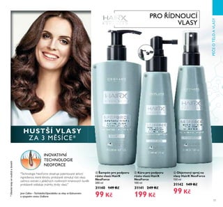 77
PÉČEOTĚLOAVLASY
ብ Šampón pro podporu
růstu vlasů HairX
NeoForce
200 ml
31140 149 Kč
99 Kč
ቦ Kúra pro podporu
růstu vlasů HairX
NeoForce
100 ml
31141 249 Kč
199 Kč
ቧ Objemový sprej na
vlasy HairX NeoForce
150 ml
31142 149 Kč
99 Kč
INOVATIVNÍ
TECHNOLOGIE
NEOFORCE
"Technologie NeoForce obsahuje patentované aktivní
ingredience, které klinicky prokázaně stimulují růst vlasů,
zatímco extrakt z jablečných rostlinných kmenových buněk
prokázaně oddaluje známky ztráty vlasů."
Jane Collins –Tricholožka/Specialistka na vlasy veVýzkumném
a vývojovém centru Oriﬂame
PRO ŘÍDNOUCÍ
VLASY
HUSTŠÍ VLASY
ZA 3 MĚSÍCE*
*Klinickétestynamužíchaženách
ብ
ቦ
ቧ
 