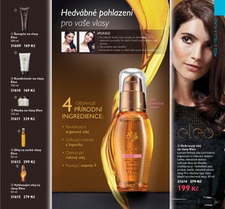 79
PÉČEOTLOAVLASY
ቧ Ochranný olej
na vlasy Eleo
Luxusní bohatý ořej s p írodním
arganovým a růžovým ořejem.
LehŘé, nemastné sřožení
vyživuje vřasy do hřoubŘy
a vyhřazuje je. VýsředŘem jsou
pružné, řesŘřé, viditeřn zdravé
vřasy. Pro všechny typy vřasů.
Ideářní pro barvené vřasy. 50 mř
31614 279 Kč
199 Kč
ቢ Šampón na vlasy
Eleo
Ě00 mř
31609 169 Kč
ባ Kondicionér na vlasy
Eleo
150 mř
31610 169 Kč
ቤ Maska na vlasy Eleo
1Ě5 mř
31611 329 Kč
ብ Olej na suché vlasy
Eleo
50 mř
31613 299 Kč
ቦ Vyhlazující olej na
vlasy Eleo
50 mř
31615 279 Kč
APLIKACE:
1. Pro středně dlouhé vlasy naneste do dlaně olej dvěma
stisknutími pumpičky. Pro delší či kratší vlasy množství oleje
upravte.
2. Olej protřete mezi dlaněmi.
3. Rovnoměrně naneste na vlhké nebo suché vlasy. Neoplachujte.
PRO
BARVENÉ
VLASY
Hedvábné pohlazení
pro vaše vlasy
OBSAHUJE
4P ÍRODNÍ
INGREDIENCE:
• Revitalizační
arganový ořej
• Vyživující extrakt
z řopuchu
• Obnovující
růžový ořej
• Posilující vitamin F
ቢ
ባ
ቤ
ብ
ቦ
ቧ
 
