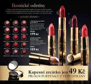 8
ቢ Rtěnka Giordani Gold
Iconic SPF 15
Rtěnka se saténovým efektem
a sytými, krémovými odstíny.
Obsahuje SPF 15 a obnovující
arganový olej pro dlouhotrvající
příjemný pocit rtů. 4 g
279 Kč
179 Kč
Oslavte s řáŘi 40 let života prožitého řaplřo. Na počest řaší prvří kolekce
Giordaři Gold váŘ pşedstavujeŘe pĩt jediřečřých odstířů rtĩřek. Mají luxusří
kréŘové složeří hladké jako satéř, sřadřo se řařášejí a jsou dlouhotrvající.
Kapesní zrcátko jen 49 Kč
PŞI KOUPI RTĨNKY Z TÉTO STRANY
33271
ElegantRed
33272
LuminousBurgundy
33270
VivaciousCoral
33269
LustrousPeony
33268
Silky Nude
30445 Satin Beige 30446 Creamy Nude 30447 Pink Nude
30448 Pearly Pink 30449 Rose Petal 30450 Peach Pink
30451 Lucent Pink 30452 Raspberry Blush 30453 Fuchsia Divine
30454 True Red 30455 Red Fatale
30456 Muted Plum 30457 Lavender Lustre
30458 Copper Shine
30459 Cherry Love
ቢ
ባ
ባ Kapesní zrcátko
Giordani Gold
Kompaktní skládací zrcátko
s jednou normální a jednou
zvětšující stranou je perfektní na
cesty. Průměr: 6.7 cm
28292
159 Kč
ቤ
 
