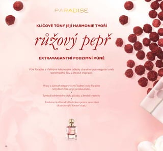 88
Hravý a zároveň elegantní světToaletní vody Paradise
netrpělivě čeká, až jej prozkoumáte...
•
Symbol bohémského stylu, půvabu a ženské kreativity
•
Exkluzivní květinově dřevitá kompozice zanechává
dlouhotrvající luxusní stopu
Vůni Paradise s křehkými květinovými odlesky charakterizuje elegantní směs
bohémského šiku a etnické inspirace.
KLÍČOVÉ TÓNY JEJÍ HARMONIE TVOŘÍ
EXTRAVAGANTNÍ PODZIMNÍ VŮNĚ
růžový pepř
 