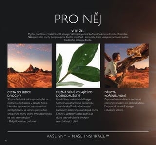 96
VÍTE, ŽE...
Myrhu použitou v Toaletní vod Voyager sklízejí obyvatelé kočovného kmene Himba z Namibie.
Nákupem této myrhy podporujeme životní prostředí i komunitu, která usiluje o zachování svého
tradičního způsobu života.
"K vytvoření vůn m inspiroval výlet na
motocyklu do Nigérie v západní Africe.
Nemohu zapomenout na rozmanitost
zemitých barev, se kterými jsem se tam
setkal.Vůn myrhy je pro mne vzpomínkou
na toto dobrodružství "
- Philip Bousseton, parfumér
CESTA DO SRDCE
DIVOČINY
DŘEVITÁ
KOŘENITÁ VŮNĚ
Úvodní tóny toaletní vodyVoyager
tvoří citrusová harmonie bergamotu
a mandarinky.V srdci vůn se mísí
kardamom, zelený čaj a namibijská myrha.
Dřevitý a jantarový základ zachycuje
ducha dobrodružství a divokých
neprobádaných plání.
MUŽNÁ VŮNĚ VOLAJÍCÍ PO
DOBRODRUŽSTVÍ
Zapomeňte na civilizaci a nechte se
vést svým smyslem pro dobrodružství...
Doprovodí vás vůn Voyager
s divokým srdcem.
VAŠE SNY – NAŠE INSPIRACE™
PRO N J
 