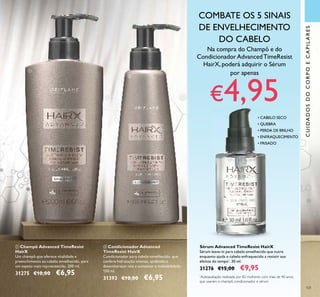 101
Sérum Advanced TimeResist HairX
Sérum leave-in para cabelo envelhecido que nutre
enquanto ajuda o cabelo enfraquecido a resistir aos
efeitos do tempo*
. 30 ml.
31276 €15,00 €9,95
• CABELO SECO
• QUEBRA
• PERDA DE BRILHO
• ENFRAQUECIMENTO
• FRISADO
ቢ Champô Advanced TimeResist
HairX
Um champô que oferece vitalidade e
preenchimento ao cabelo envelhecido, para
um aspeto mais rejuvenescido. 200 ml.
31275 €10,00 €6,95
ባ Condicionador Advanced
TimeResist HairX
Condicionador para cabelo envelhecido, que
confere hidratação intensa, ajudando a
desembaraçar nós e aumentar a maleabilidade.
150 ml.
31393 €10,00 €6,95
CUIDADOSDOCORPOECAPILARES
• CABELO SECO
• QUEBRA
• PERDA DE BRILHO
• ENFRAQUECIMENTO
• FRISADO
*
Autoavaliação realizada por 82 mulheres com mais de 40 anos,
que usaram o champô, condicionador e sérum
COMBATE OS 5 SINAIS
DE ENVELHECIMENTO
DO CABELO
ቢ
ባ
Na compra do Champô e do
CondicionadorAdvancedTimeResist
HairX, poderá adquirir o Sérum
por apenas
€4,95
 