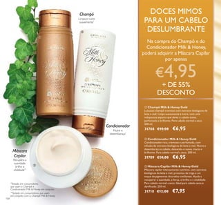 104
Limpa e nutre
suavemente*
Champô
ቢ
ባ
ቤ
Nutre e
desembaraça*
Condicionador
Recupera a
suavidade,
brilho e
vitalidade**
Máscara
Capilar
DOCES MIMOS
PARA UM CABELO
DESLUMBRANTE
Na compra do Champô e do
Condicionador Milk & Honey,
poderá adquirir a Máscara Capilar
por apenas
€4,95
+ DE 55%
DESCONTO
ቤ Máscara Capilar Milk & Honey Gold
Máscara capilar intensamente nutritiva, com extratos
biológicos de leite e mel, proteínas de trigo e um
toque de pigmentos dourados cintilantes. Ajuda a
recuperar a suavidade, a força, o brilho e a vitalidade.
Para cabelo normal a seco. Ideal para cabelo seco e
daniﬁcado. 250 ml.
31710 €12,00 €7,95
ባ Condicionador Milk & Honey Gold
Condicionador rico, cremoso e perfumado, com
infusão de extratos biológicos de leite e mel. Nutre e
desembaraça o cabelo, deixando-o suave, macio e
brilhante. Para cabelo normal a seco. 200 ml.
31709 €10,00 €6,95
ቢ Champô Milk & Honey Gold
Luxuoso champô cremoso com extratos biológicos de
leite e mel. Limpa suavemente e nutre, com uma
voluptuosa espuma que deixa o cabelo suave,
perfumado e brilhante. Para cabelo normal a seco.
200 ml.
31708 €10,00 €6,95
*
Testado em consumidores
que usam o Champô e
Condicionador Milk & Honey em conjunto
**
Testado em consumidores que usam
em conjunto com o Champô Milk & Honey
 