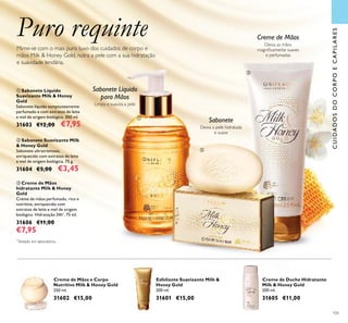 105
Puro requinteMime-se com o mais puro luxo dos cuidados de corpo e
mãos Milk & Honey Gold, nutra a pele com a sua hidratação
e suavidade lendária.
Limpa e suaviza a pele
Sabonete Líquido
para Mãos
ባ Sabonete Suavizante Milk
& Honey Gold
Sabonete ultracremoso,
enriquecido com extratos de leite
e mel de origem biológica. 75 g.
31604 €5,00 €3,45
ቤ Creme de Mãos
hidratante Milk & Honey
Gold
Creme de mãos perfumado, rico e
nutritivo, enriquecido com
extratos de leite e mel de origem
biológica. Hidratação 24h*
. 75 ml.
31606 €11,00
€7,95
ቢ Sabonete Líquido
Suavizante Milk & Honey
Gold
Sabonete líquido sumptuosamente
perfumado e com extratos de leite
e mel de origem biológica. 300 ml.
31603 €12,00 €7,95 Deixa a pele hidratada
e suave
Sabonete
Deixa as mãos
magniﬁcamente suaves
e perfumadas
Creme de Mãos
CUIDADOSDOCORPOECAPILARES
ቢ
ባ
ቤ
Esfoliante Suavizante Milk &
Honey Gold
200 ml.
31601 €15,00
Creme de Mãos e Corpo
Nutritivo Milk & Honey Gold
250 ml.
31602 €15,00
Creme de Duche Hidratante
Milk & Honey Gold
200 ml.
31605 €11,00
*
Testado em laboratório.
 